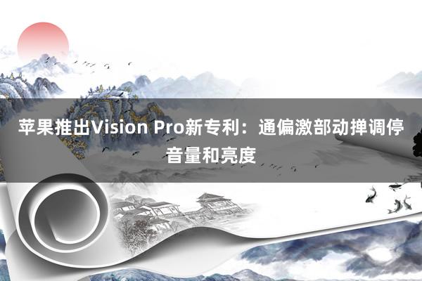 苹果推出Vision Pro新专利：通偏激部动掸调停音量和亮度