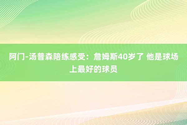 阿门-汤普森陪练感受：詹姆斯40岁了 他是球场上最好的球员