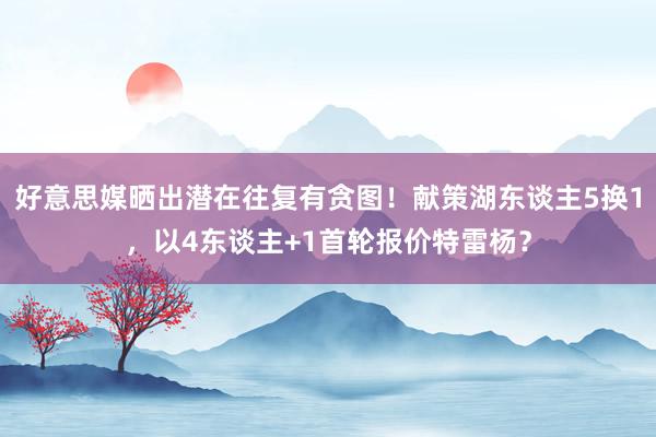 好意思媒晒出潜在往复有贪图！献策湖东谈主5换1，以4东谈主+1首轮报价特雷杨？