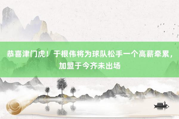 恭喜津门虎！于根伟将为球队松手一个高薪牵累，加盟于今齐未出场