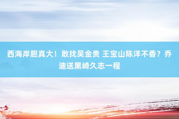 西海岸胆真大！敢找吴金贵 王宝山陈洋不香？乔迪送黑崎久志一程