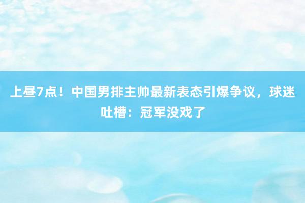 上昼7点！中国男排主帅最新表态引爆争议，球迷吐槽：冠军没戏了