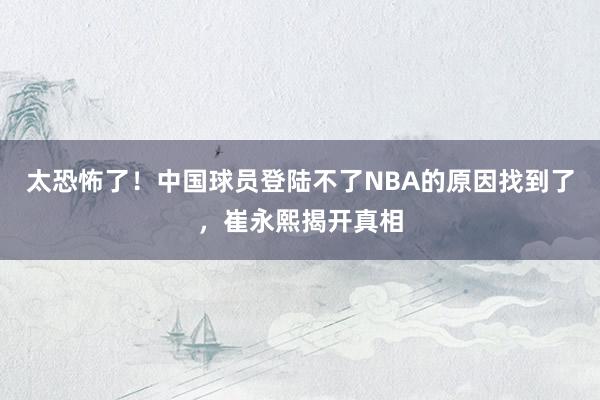 太恐怖了！中国球员登陆不了NBA的原因找到了，崔永熙揭开真相