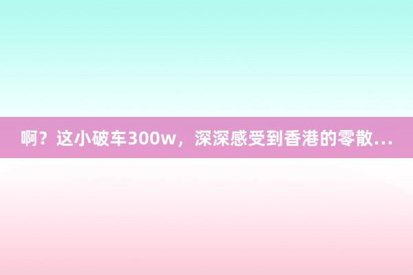 啊？这小破车300w，深深感受到香港的零散…