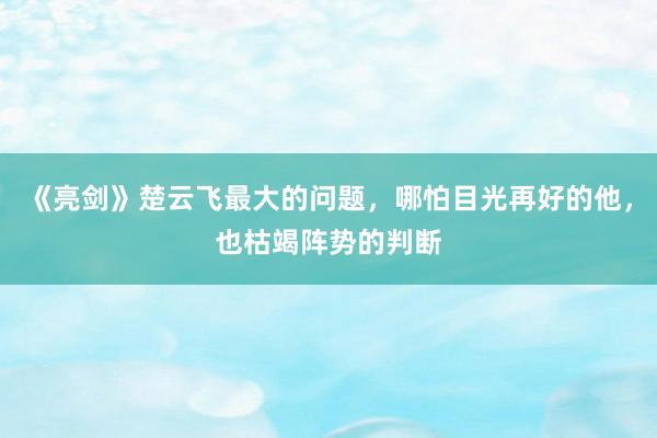 《亮剑》楚云飞最大的问题，哪怕目光再好的他，也枯竭阵势的判断