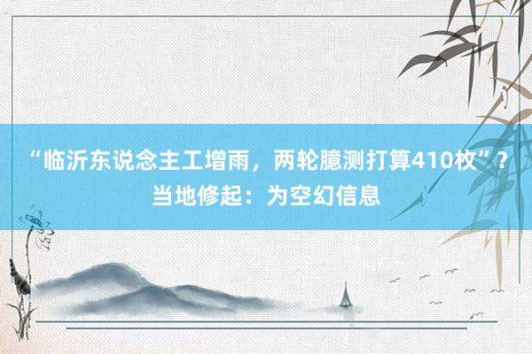 “临沂东说念主工增雨，两轮臆测打算410枚”？当地修起：为空幻信息