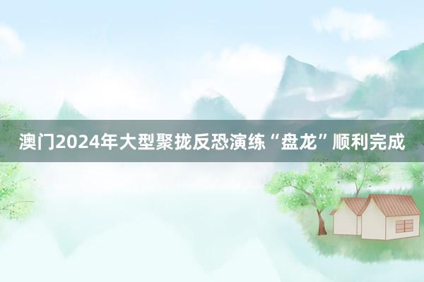 澳门2024年大型聚拢反恐演练“盘龙”顺利完成