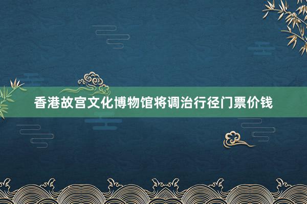 香港故宫文化博物馆将调治行径门票价钱