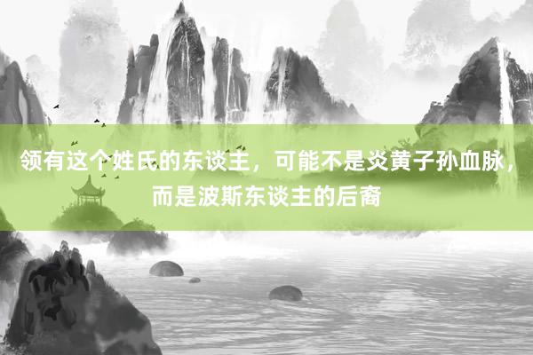 领有这个姓氏的东谈主，可能不是炎黄子孙血脉，而是波斯东谈主的后裔