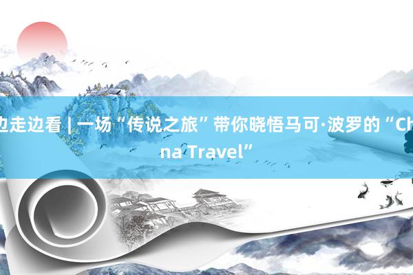 边走边看 | 一场“传说之旅”带你晓悟马可·波罗的“China Travel”