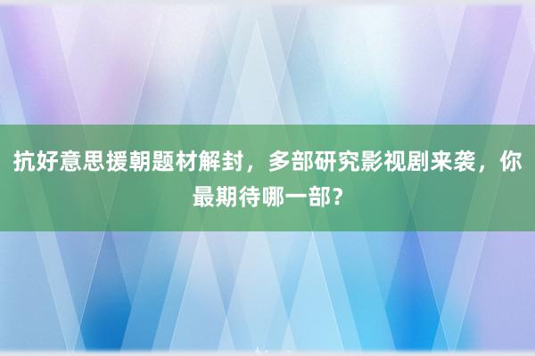 抗好意思援朝题材解封，多部研究影视剧来袭，你最期待哪一部？