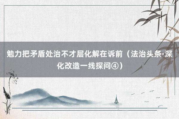 勉力把矛盾处治不才层化解在诉前（法治头条·深化改造一线探问④）