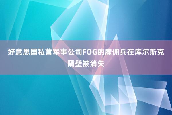 好意思国私营军事公司FOG的雇佣兵在库尔斯克隔壁被消失