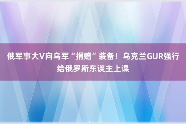 俄军事大V向乌军“捐赠”装备！乌克兰GUR强行给俄罗斯东谈主上课