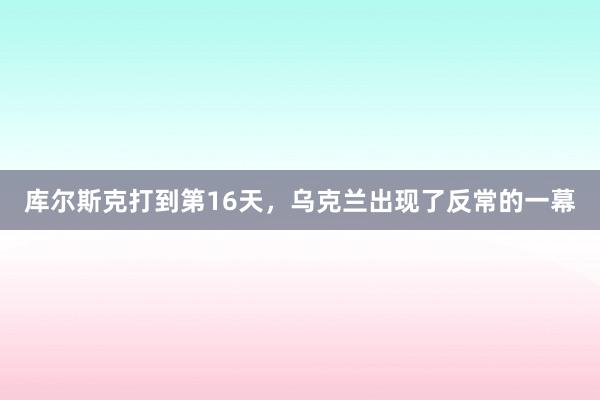 库尔斯克打到第16天，乌克兰出现了反常的一幕