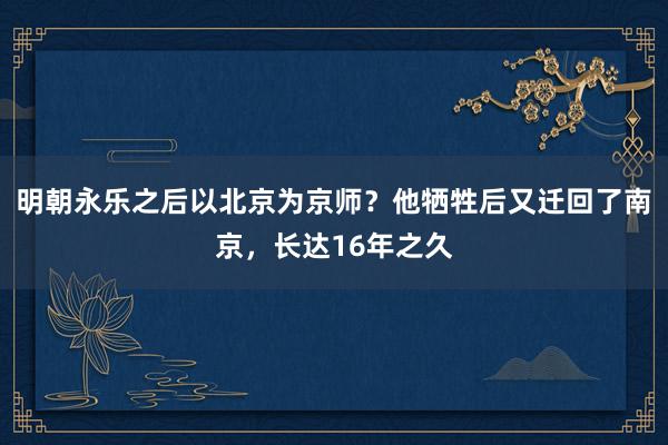 明朝永乐之后以北京为京师？他牺牲后又迁回了南京，长达16年之久