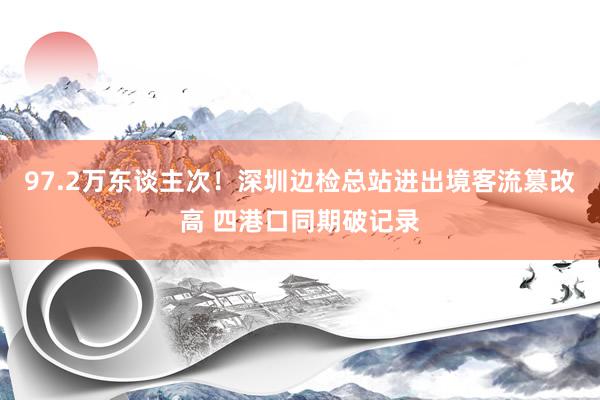 97.2万东谈主次！深圳边检总站进出境客流篡改高 四港口同期破记录