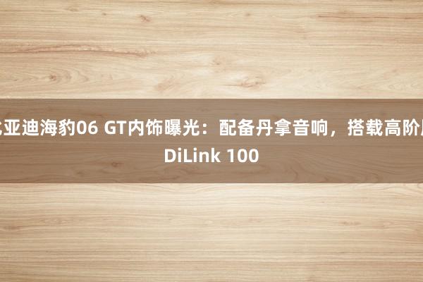 比亚迪海豹06 GT内饰曝光：配备丹拿音响，搭载高阶版DiLink 100