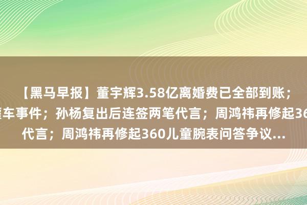 【黑马早报】董宇辉3.58亿离婚费已全部到账；国务院食安办通报油罐车事件；孙杨复出后连签两笔代言；周鸿祎再修起360儿童腕表问答争议...