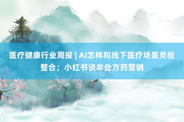 医疗健康行业周报 | AI怎样和线下医疗场景灵验整合；小红书谈非处方药营销