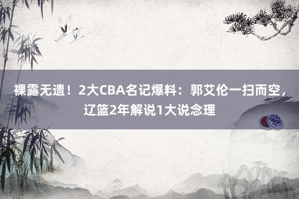 裸露无遗！2大CBA名记爆料：郭艾伦一扫而空，辽篮2年解说1大说念理