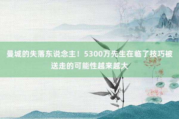 曼城的失落东说念主！5300万先生在临了技巧被送走的可能性越来越大