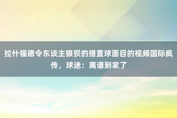 拉什福德令东谈主狼狈的措置球面目的视频国际疯传，球迷：离谱到家了