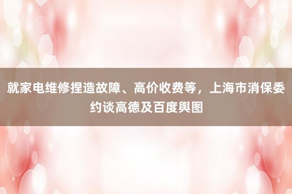 就家电维修捏造故障、高价收费等，上海市消保委约谈高德及百度舆图