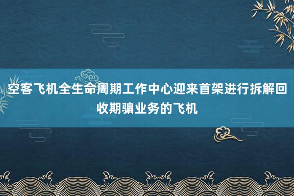 空客飞机全生命周期工作中心迎来首架进行拆解回收期骗业务的飞机