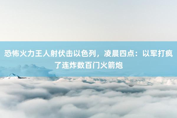 恐怖火力王人射伏击以色列，凌晨四点：以军打疯了连炸数百门火箭炮