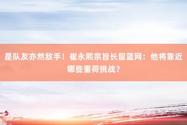 是队友亦然敌手！崔永熙宗旨长留篮网：他将靠近哪些重荷挑战？