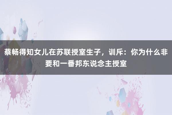 蔡畅得知女儿在苏联授室生子，训斥：你为什么非要和一番邦东说念主授室