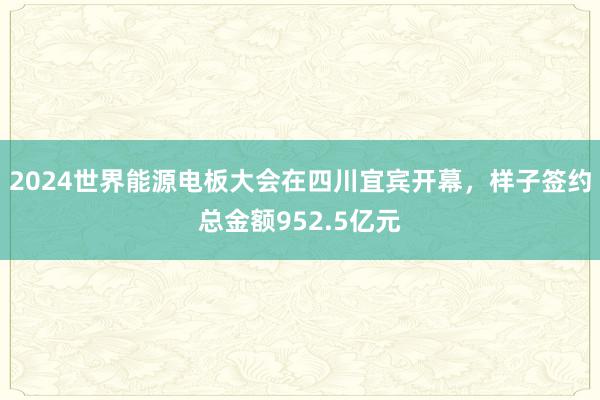 2024世界能源电板大会在四川宜宾开幕，样子签约总金额952.5亿元