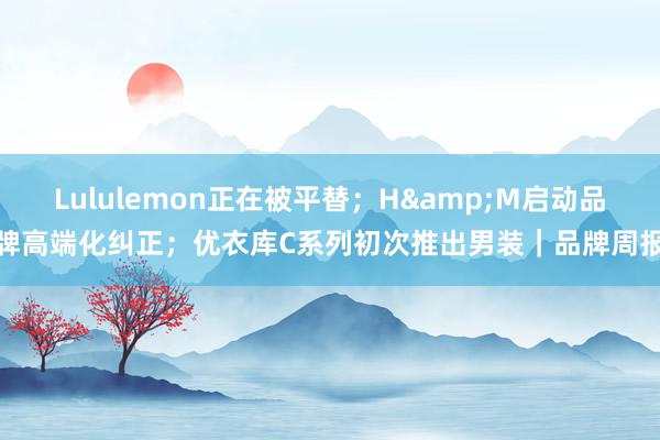 Lululemon正在被平替；H&M启动品牌高端化纠正；优衣库C系列初次推出男装｜品牌周报