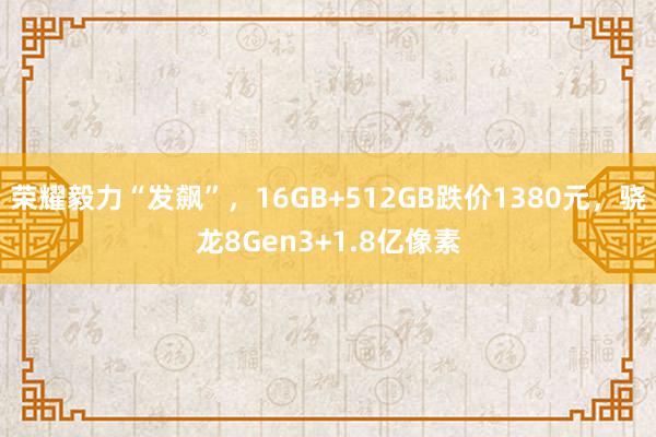 荣耀毅力“发飙”，16GB+512GB跌价1380元，骁龙8Gen3+1.8亿像素