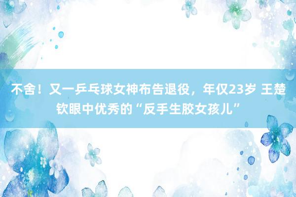 不舍！又一乒乓球女神布告退役，年仅23岁 王楚钦眼中优秀的“反手生胶女孩儿”