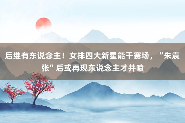 后继有东说念主！女排四大新星能干赛场，“朱袁张”后或再现东说念主才井喷