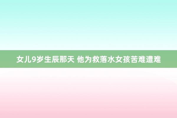 女儿9岁生辰那天 他为救落水女孩苦难遭难