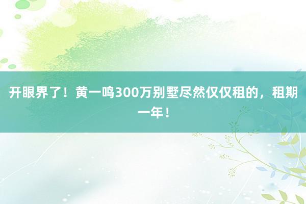 开眼界了！黄一鸣300万别墅尽然仅仅租的，租期一年！