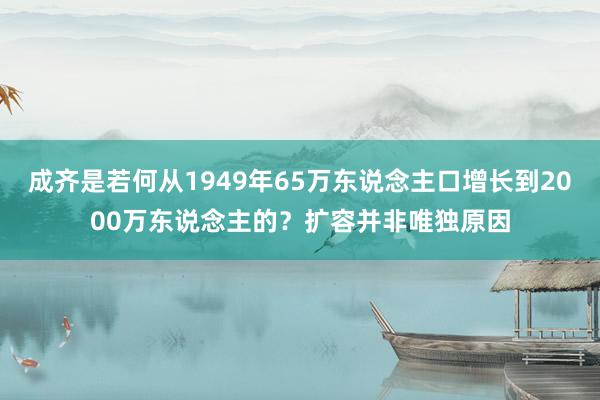 成齐是若何从1949年65万东说念主口增长到2000万东说念主的？扩容并非唯独原因