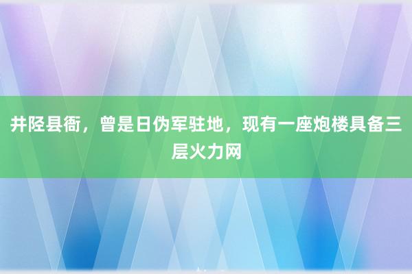 井陉县衙，曾是日伪军驻地，现有一座炮楼具备三层火力网