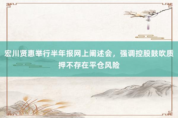 宏川贤惠举行半年报网上阐述会，强调控股鼓吹质押不存在平仓风险