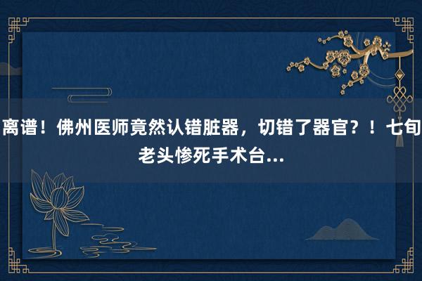 离谱！佛州医师竟然认错脏器，切错了器官？！七旬老头惨死手术台...