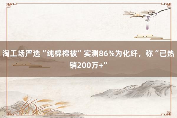 淘工场严选“纯棉棉被”实测86%为化纤，称“已热销200万+”