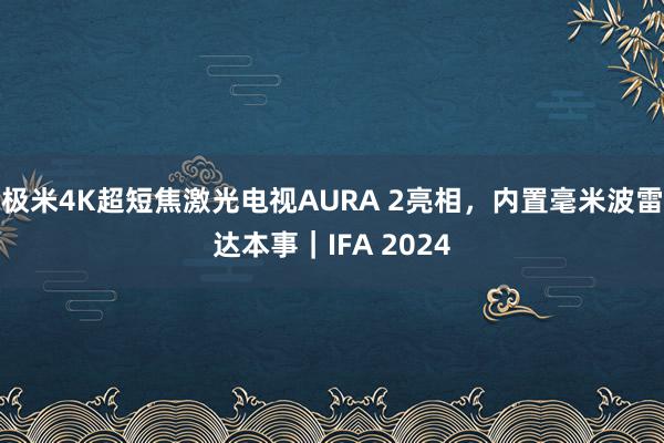 极米4K超短焦激光电视AURA 2亮相，内置毫米波雷达本事｜IFA 2024