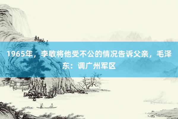 1965年，李敏将他受不公的情况告诉父亲，毛泽东：调广州军区