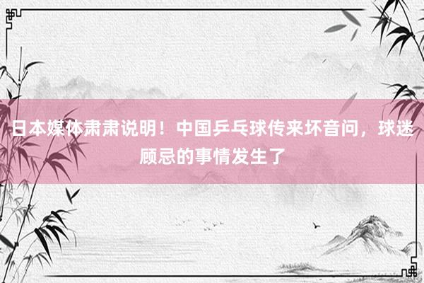 日本媒体肃肃说明！中国乒乓球传来坏音问，球迷顾忌的事情发生了