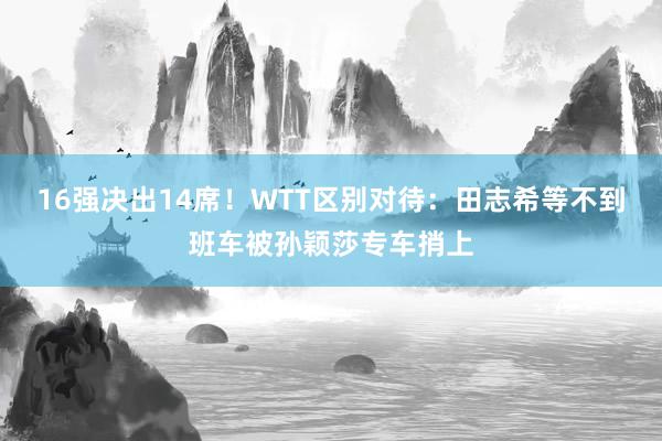 16强决出14席！WTT区别对待：田志希等不到班车被孙颖莎专车捎上