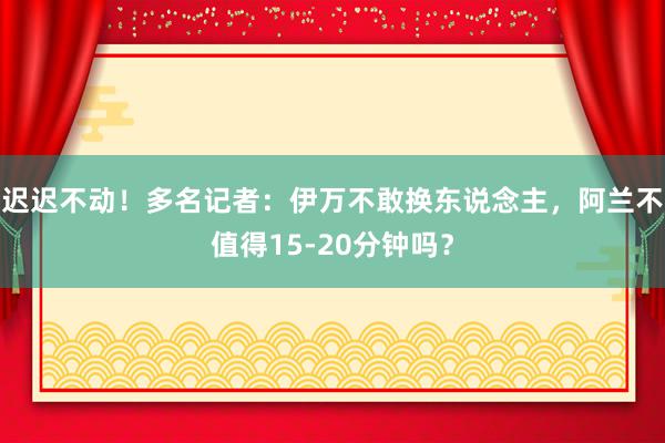 迟迟不动！多名记者：伊万不敢换东说念主，阿兰不值得15-20分钟吗？