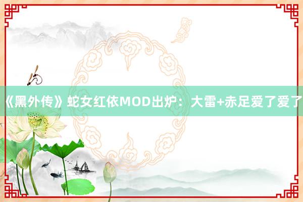 《黑外传》蛇女红依MOD出炉：大雷+赤足爱了爱了